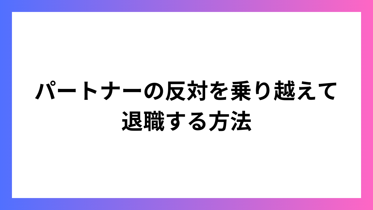 パートナーの反対を乗り越えて退職する方法：お互いの理解と納得を目指して