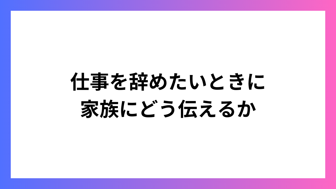 仕事を辞めたいときに家族にどう伝えるか：理解を得るためのコミュニケーション術